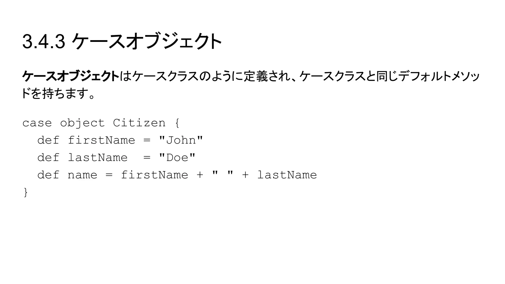 3.4.3 ケースオブジェクト
ケースオブジェクトはケースクラスのように定義され、ケースクラスと同じデフォルトメソッ
ドを持ちます。
case object Citizen {
def firstName = "John"
def lastName = "Doe"
def name = firstName + " " + lastName
}
 