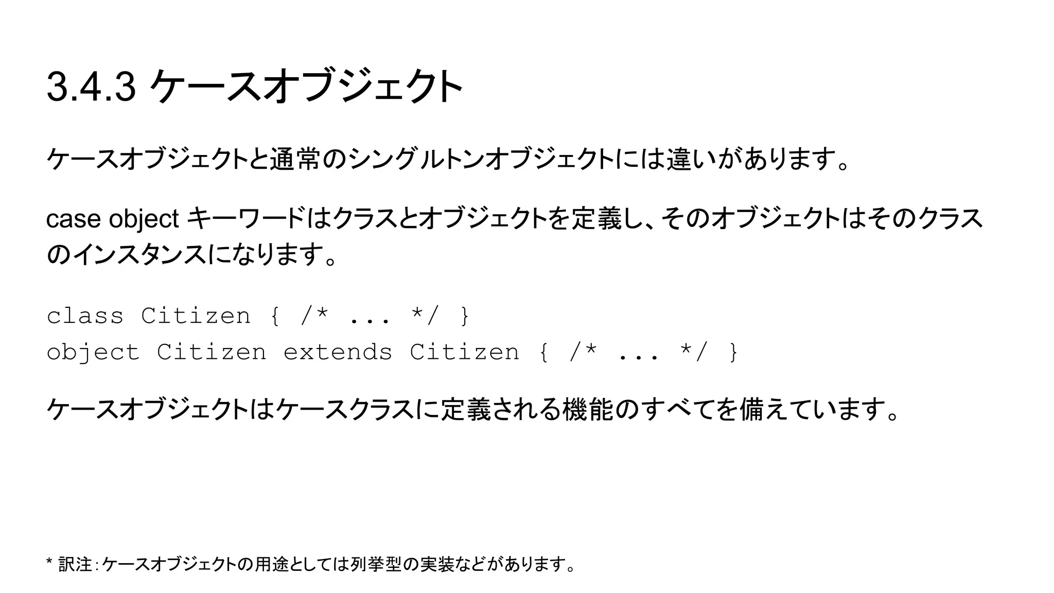 3.4.3 ケースオブジェクト
ケースオブジェクトと通常のシングルトンオブジェクトには違いがあります。
case object キーワードはクラスとオブジェクトを定義し、そのオブジェクトはそのクラス
のインスタンスになります。
class Citizen { /* ... */ }
object Citizen extends Citizen { /* ... */ }
ケースオブジェクトはケースクラスに定義される機能のすべてを備えています。
* 訳注：ケースオブジェクトの用途としては列挙型の実装などがあります。
 