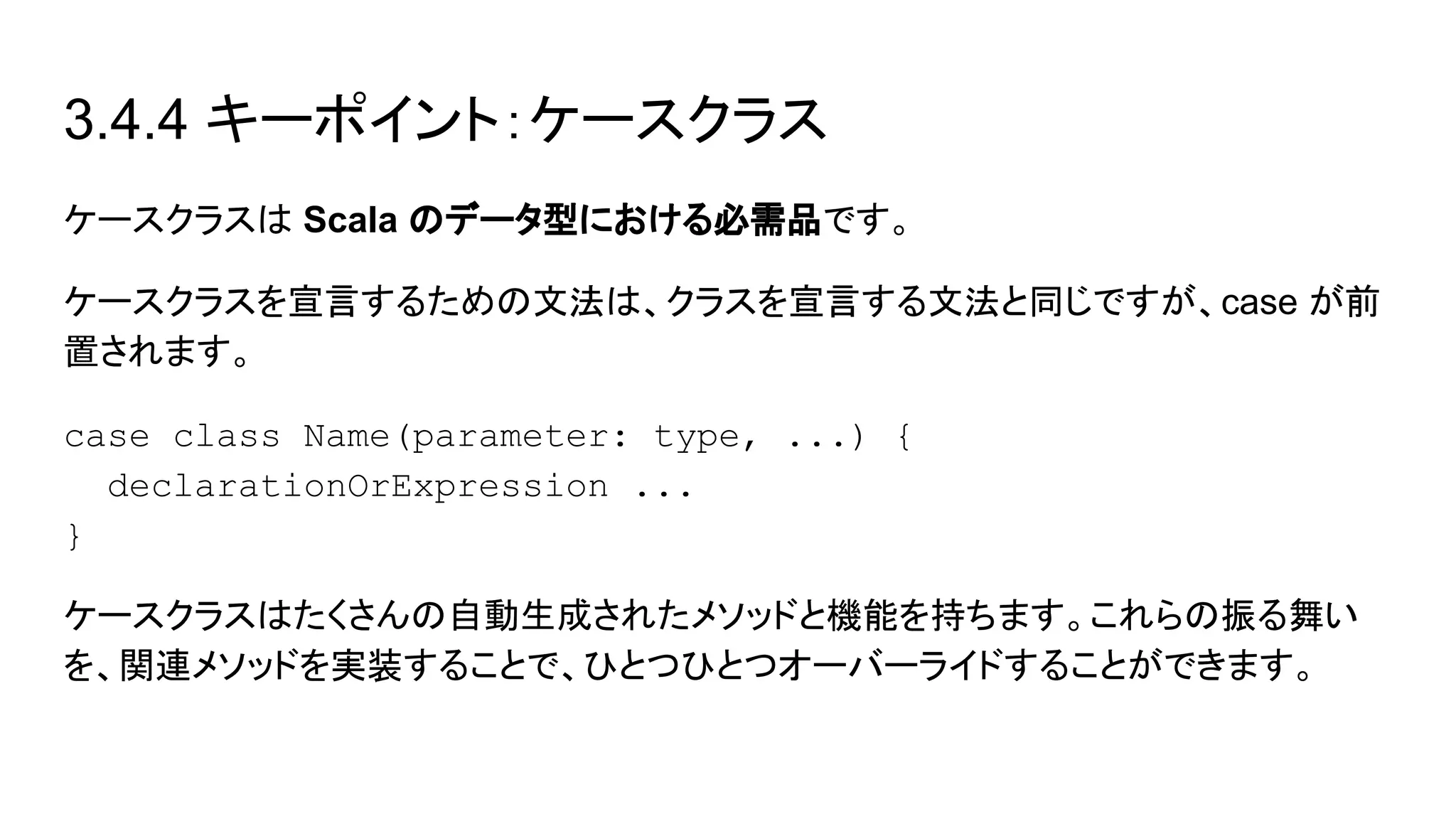 3.4.4 キーポイント：ケースクラス
ケースクラスは Scala のデータ型における必需品です。
ケースクラスを宣言するための文法は、クラスを宣言する文法と同じですが、case が前
置されます。
case class Name(parameter: type, ...) {
declarationOrExpression ...
}
ケースクラスはたくさんの自動生成されたメソッドと機能を持ちます。これらの振る舞い
を、関連メソッドを実装することで、ひとつひとつオーバーライドすることができます。
 