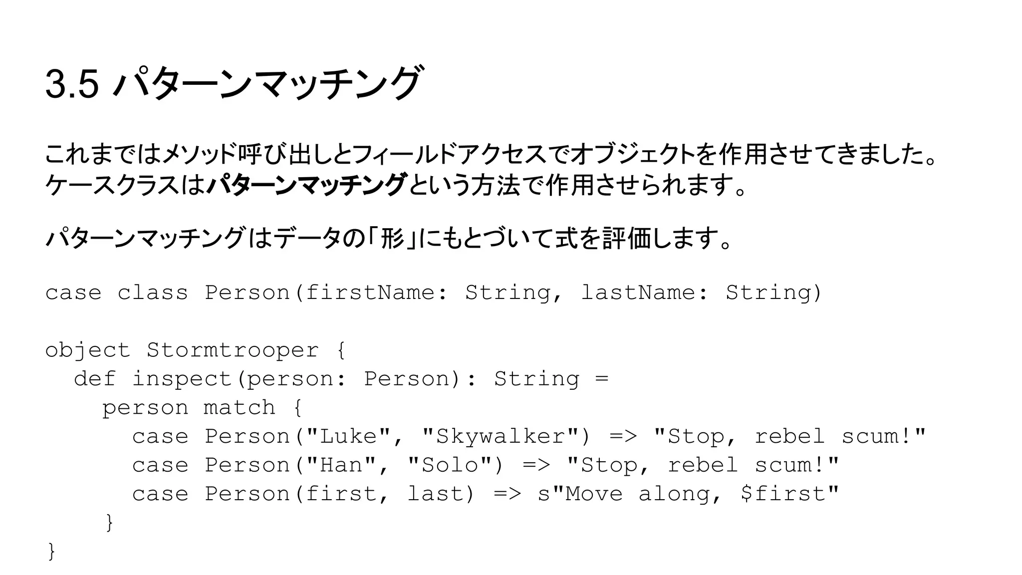 3.5 パターンマッチング
これまではメソッド呼び出しとフィールドアクセスでオブジェクトを作用させてきました。
ケースクラスはパターンマッチングという方法で作用させられます。
パターンマッチングはデータの「形」にもとづいて式を評価します。
case class Person(firstName: String, lastName: String)
object Stormtrooper {
def inspect(person: Person): String =
person match {
case Person("Luke", "Skywalker") => "Stop, rebel scum!"
case Person("Han", "Solo") => "Stop, rebel scum!"
case Person(first, last) => s"Move along, $first"
}
}
 