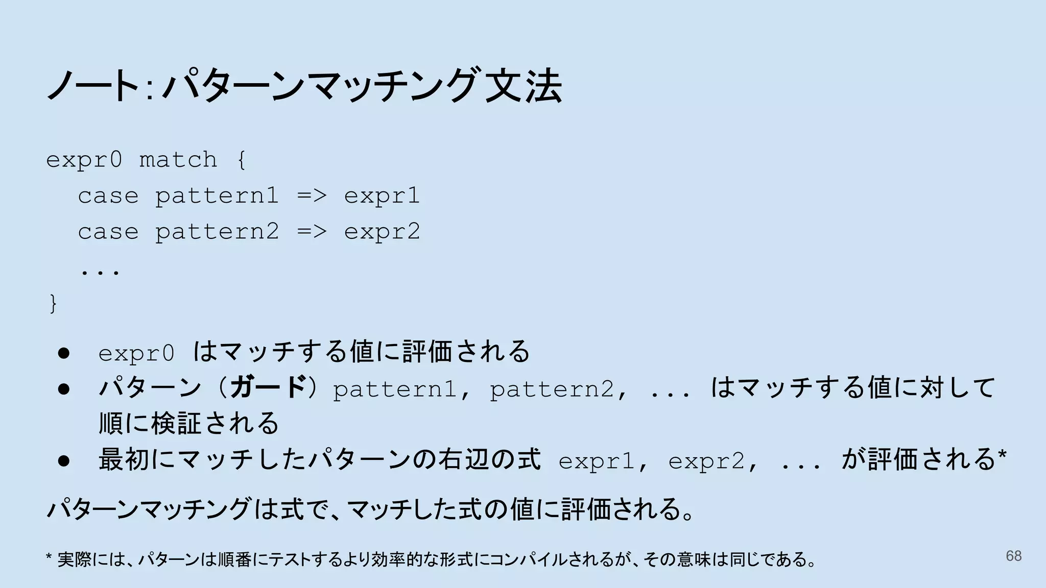 ノート：パターンマッチング文法
expr0 match {
case pattern1 => expr1
case pattern2 => expr2
...
}
● expr0 はマッチする値に評価される
● パターン（ガード）pattern1, pattern2, ... はマッチする値に対して
順に検証される
● 最初にマッチしたパターンの右辺の式 expr1, expr2, ... が評価される*
パターンマッチングは式で、マッチした式の値に評価される。
68* 実際には、パターンは順番にテストするより効率的な形式にコンパイルされるが、その意味は同じである。
 