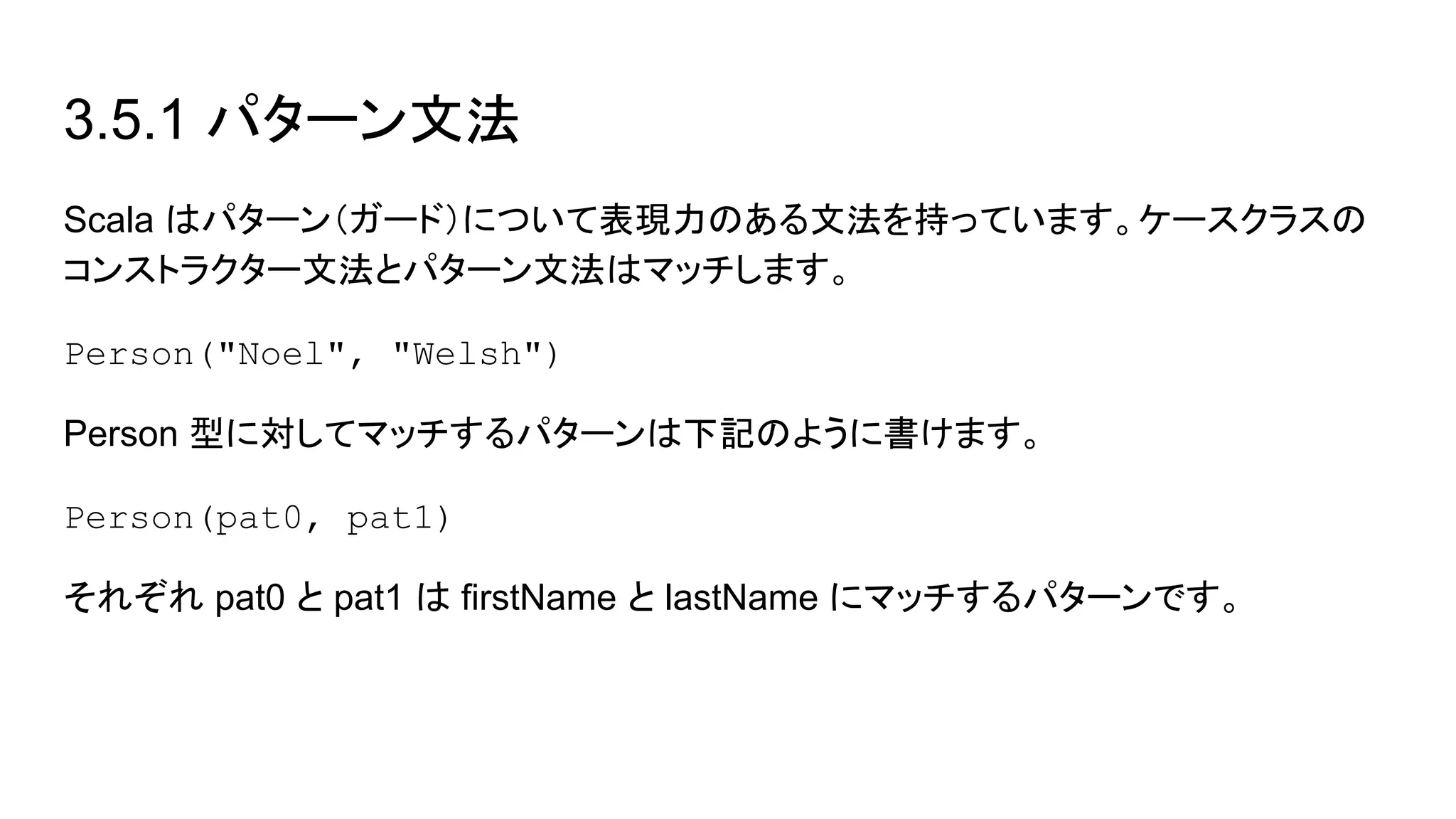 3.5.1 パターン文法
Scala はパターン（ガード）について表現力のある文法を持っています。ケースクラスの
コンストラクター文法とパターン文法はマッチします。
Person("Noel", "Welsh")
Person 型に対してマッチするパターンは下記のように書けます。
Person(pat0, pat1)
それぞれ pat0 と pat1 は firstName と lastName にマッチするパターンです。
 