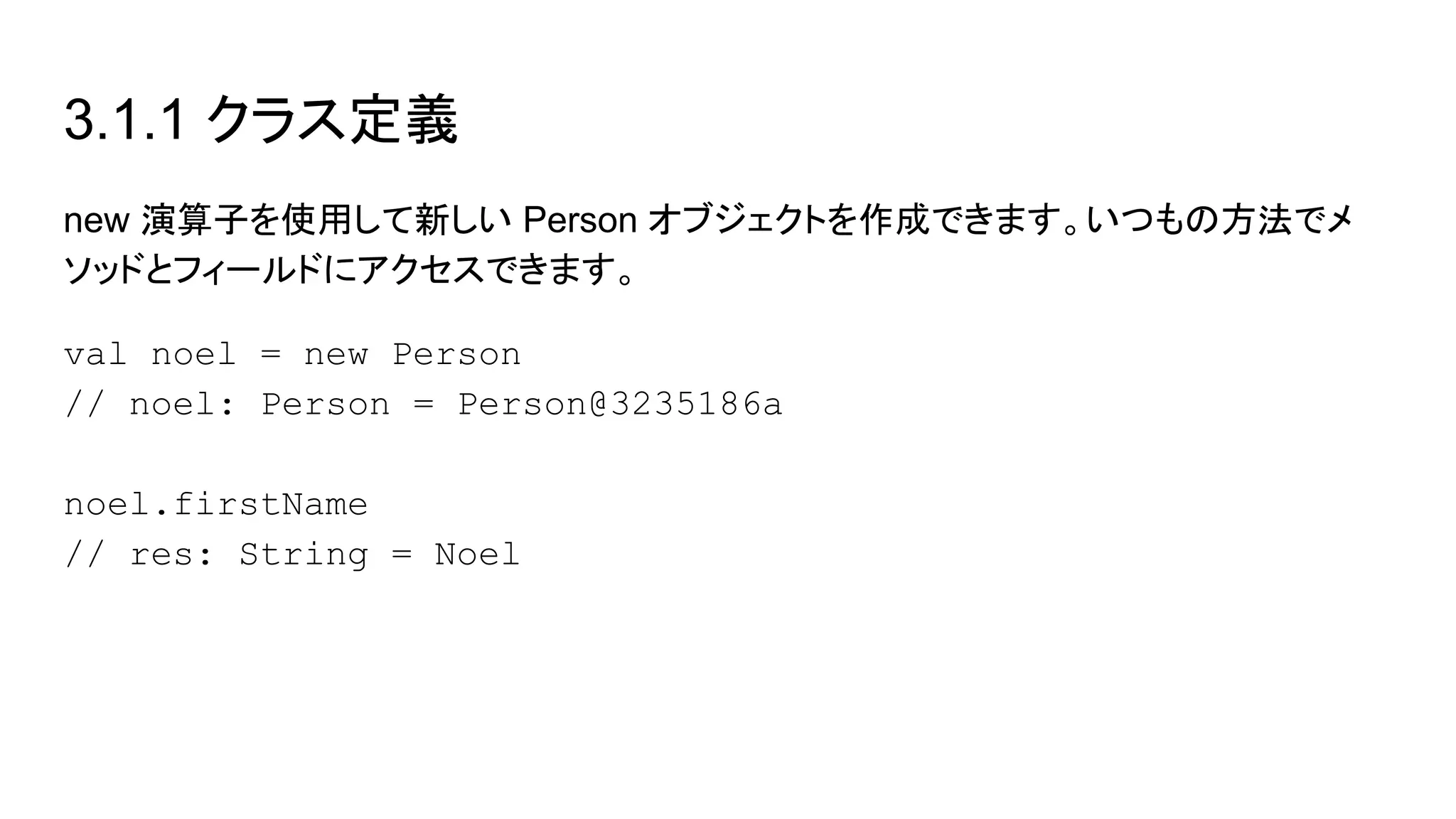 3.1.1 クラス定義
new 演算子を使用して新しい Person オブジェクトを作成できます。いつもの方法でメ
ソッドとフィールドにアクセスできます。
val noel = new Person
// noel: Person = Person@3235186a
noel.firstName
// res: String = Noel
 