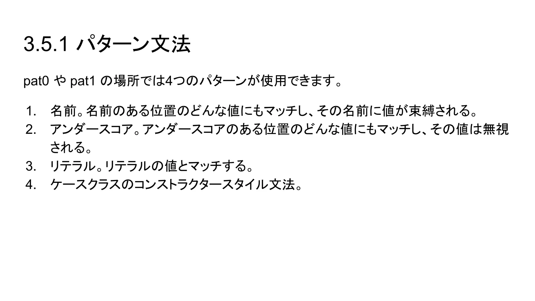 3.5.1 パターン文法
pat0 や pat1 の場所では4つのパターンが使用できます。
1. 名前。名前のある位置のどんな値にもマッチし、その名前に値が束縛される。
2. アンダースコア。アンダースコアのある位置のどんな値にもマッチし、その値は無視
される。
3. リテラル。リテラルの値とマッチする。
4. ケースクラスのコンストラクタースタイル文法。
 