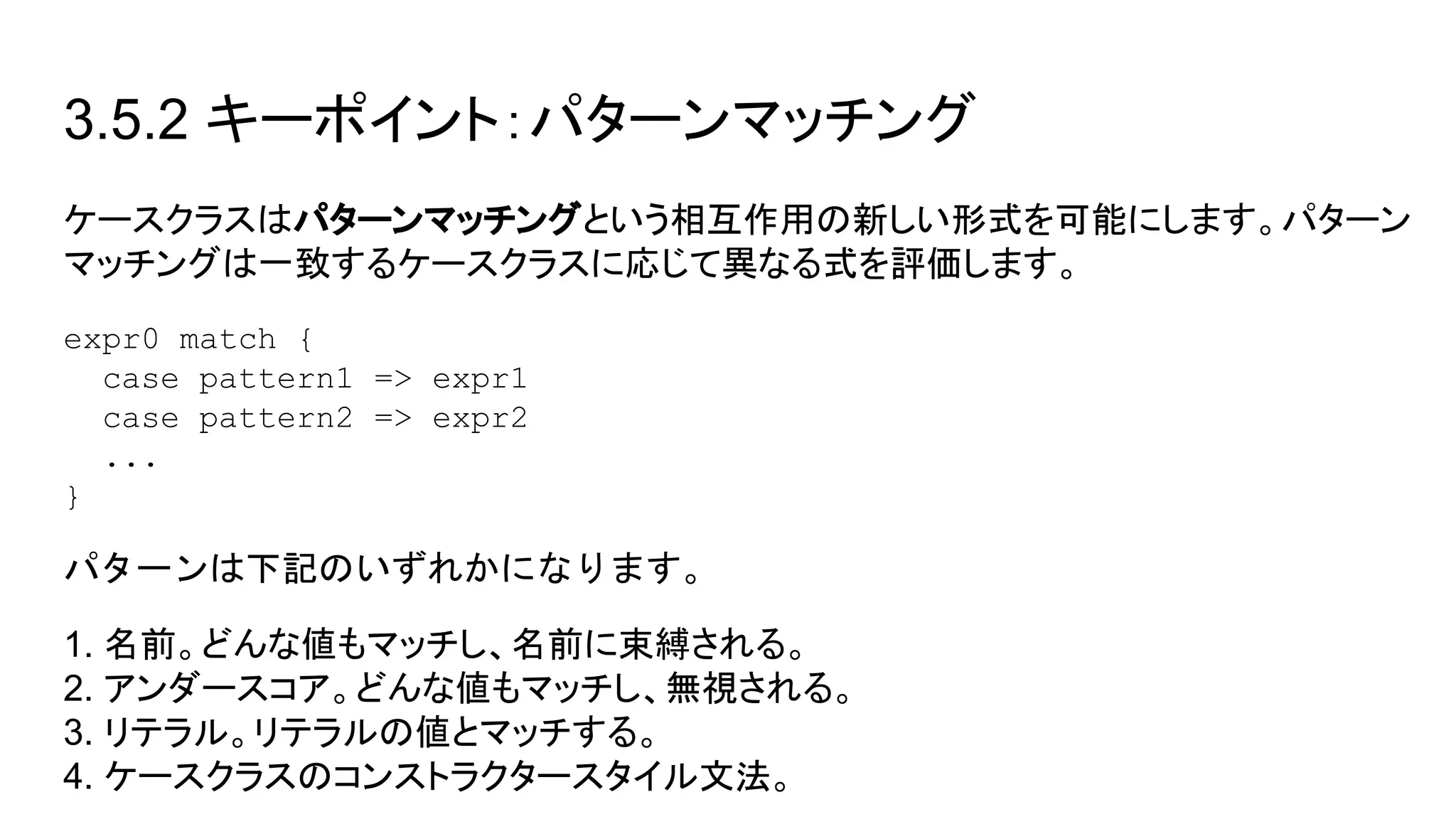 3.5.2 キーポイント：パターンマッチング
ケースクラスはパターンマッチングという相互作用の新しい形式を可能にします。パターン
マッチングは一致するケースクラスに応じて異なる式を評価します。
expr0 match {
case pattern1 => expr1
case pattern2 => expr2
...
}
パターンは下記のいずれかになります。
1. 名前。どんな値もマッチし、名前に束縛される。
2. アンダースコア。どんな値もマッチし、無視される。
3. リテラル。リテラルの値とマッチする。
4. ケースクラスのコンストラクタースタイル文法。
 