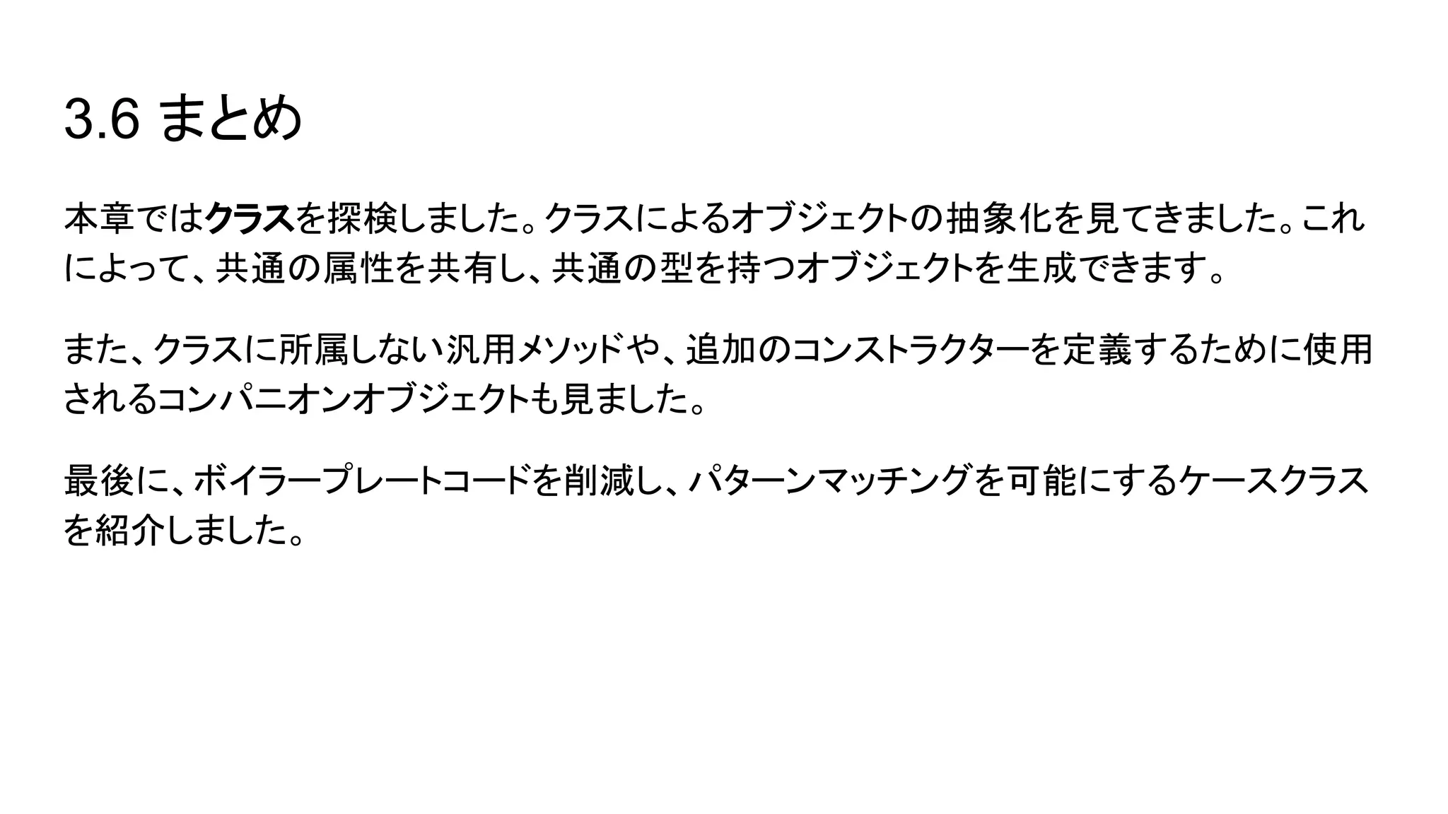 3.6 まとめ
本章ではクラスを探検しました。クラスによるオブジェクトの抽象化を見てきました。これ
によって、共通の属性を共有し、共通の型を持つオブジェクトを生成できます。
また、クラスに所属しない汎用メソッドや、追加のコンストラクターを定義するために使用
されるコンパニオンオブジェクトも見ました。
最後に、ボイラープレートコードを削減し、パターンマッチングを可能にするケースクラス
を紹介しました。
 