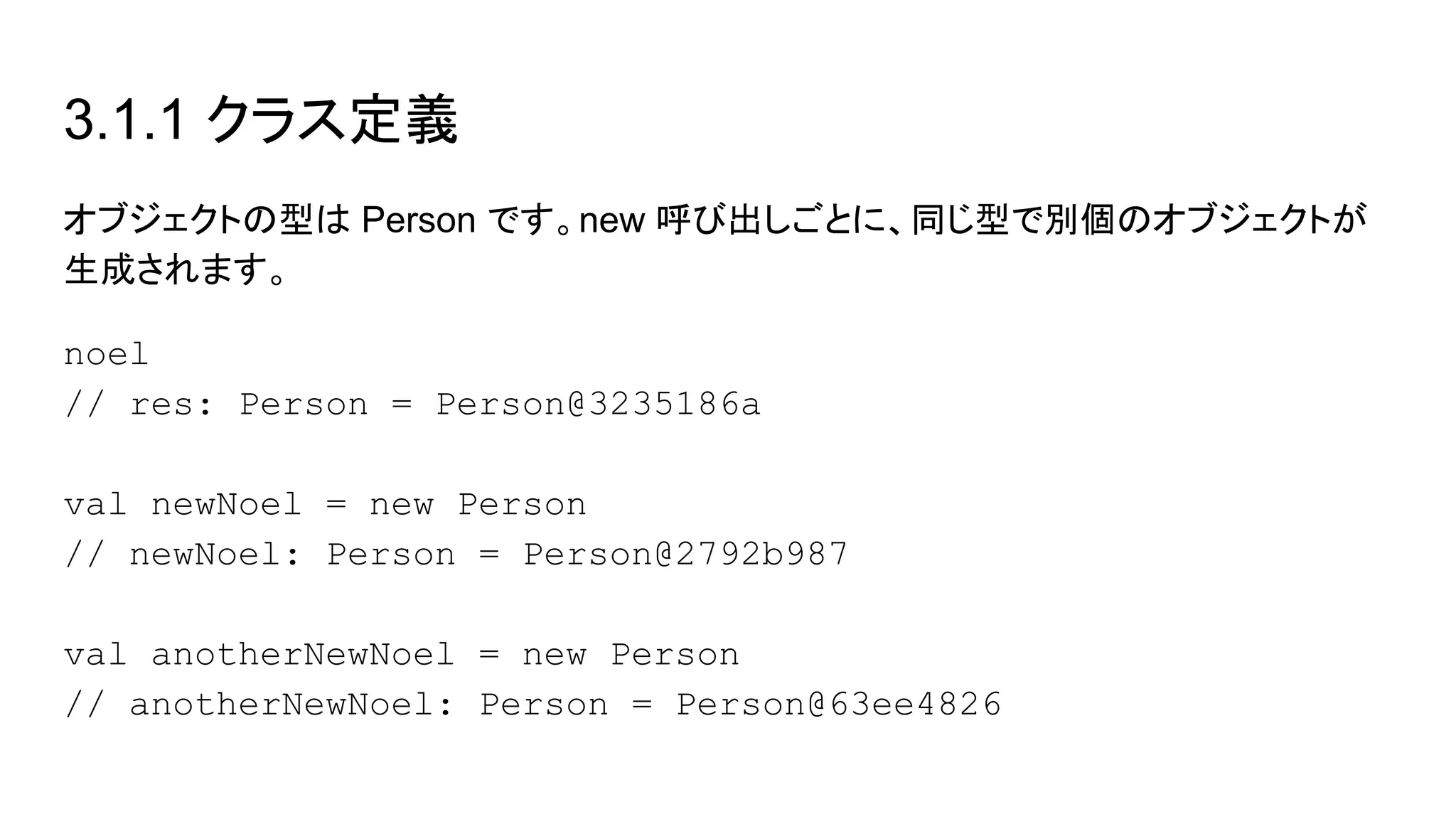 3.1.1 クラス定義
オブジェクトの型は Person です。new 呼び出しごとに、同じ型で別個のオブジェクトが
生成されます。
noel
// res: Person = Person@3235186a
val newNoel = new Person
// newNoel: Person = Person@2792b987
val anotherNewNoel = new Person
// anotherNewNoel: Person = Person@63ee4826
 