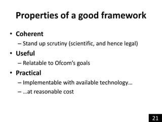 Properties of a good framework
• Coherent
– Stand up scrutiny (scientific, and hence legal)
• Useful
– Relatable to Ofcom’...