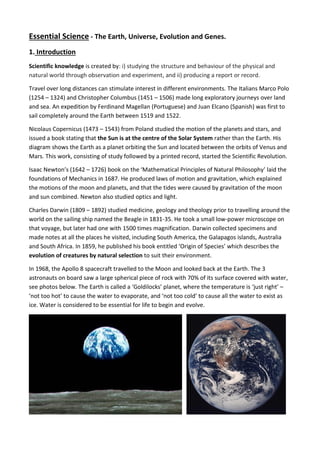 Essential Science - The Earth, Universe, Evolution and Genes.
1. Introduction
Scientific knowledge is created by: i) studying the structure and behaviour of the physical and
natural world through observation and experiment, and ii) producing a report or record.
Travel over long distances can stimulate interest in different environments. The Italians Marco Polo
(1254 – 1324) and Christopher Columbus (1451 – 1506) made long exploratory journeys over land
and sea. An expedition by Ferdinand Magellan (Portuguese) and Juan Elcano (Spanish) was first to
sail completely around the Earth between 1519 and 1522.
Nicolaus Copernicus (1473 – 1543) from Poland studied the motion of the planets and stars, and
issued a book stating that the Sun is at the centre of the Solar System rather than the Earth. His
diagram shows the Earth as a planet orbiting the Sun and located between the orbits of Venus and
Mars. This work, consisting of study followed by a printed record, started the Scientific Revolution.
Isaac Newton’s (1642 – 1726) book on the ‘Mathematical Principles of Natural Philosophy’ laid the
foundations of Mechanics in 1687. He produced laws of motion and gravitation, which explained
the motions of the moon and planets, and that the tides were caused by gravitation of the moon
and sun combined. Newton also studied optics and light.
Charles Darwin (1809 – 1892) studied medicine, geology and theology prior to travelling around the
world on the sailing ship named the Beagle in 1831-35. He took a small low-power microscope on
that voyage, but later had one with 1500 times magnification. Darwin collected specimens and
made notes at all the places he visited, including South America, the Galapagos islands, Australia
and South Africa. In 1859, he published his book entitled ‘Origin of Species’ which describes the
evolution of creatures by natural selection to suit their environment.
In 1968, the Apollo 8 spacecraft travelled to the Moon and looked back at the Earth. The 3
astronauts on board saw a large spherical piece of rock with 70% of its surface covered with water,
see photos below. The Earth is called a ‘Goldilocks’ planet, where the temperature is ‘just right’ –
‘not too hot’ to cause the water to evaporate, and ‘not too cold’ to cause all the water to exist as
ice. Water is considered to be essential for life to begin and evolve.
 