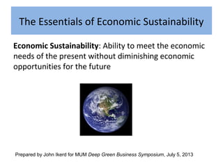 The Essentials of Economic Sustainability
Economic Sustainability: Ability to meet the economic
needs of the present without diminishing economic
opportunities for the future
Prepared by John Ikerd for MUM Deep Green Business Symposium, July 5, 2013
 