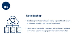 03
Data Backup
• Data backup involves creating and storing copies of data to ensure
its availability in case of loss, corruption, or disaster.
• This is vital for maintaining the integrity and continuity of business
operations in systems managing sensitive financial information.
 