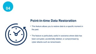04
Point-in-time Data Restoration
• This feature allows you to restore data to a specific moment in
the past.
• The feature is particularly useful in scenarios where data has
been corrupted, accidentally deleted, or compromised by
cyber attacks such as ransomware.
 