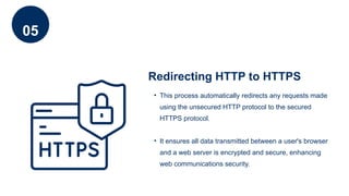05
Redirecting HTTP to HTTPS
• This process automatically redirects any requests made
using the unsecured HTTP protocol to the secured
HTTPS protocol.
• It ensures all data transmitted between a user's browser
and a web server is encrypted and secure, enhancing
web communications security.
 