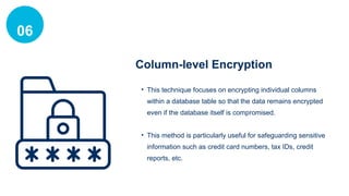 06
Column-level Encryption
• This technique focuses on encrypting individual columns
within a database table so that the data remains encrypted
even if the database itself is compromised.
• This method is particularly useful for safeguarding sensitive
information such as credit card numbers, tax IDs, credit
reports, etc.
 