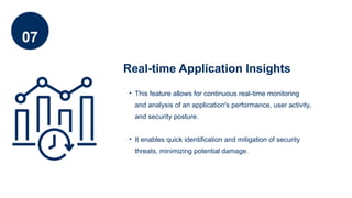 07
Real-time Application Insights
• This feature allows for continuous real-time monitoring
and analysis of an application's performance, user activity,
and security posture.
• It enables quick identification and mitigation of security
threats, minimizing potential damage.
 