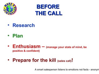 BEFORE
                   THE CALL

• Research

• Plan

• Enthusiasm – (manage your state of mind, be
  positive & confident)


• Prepare for the kill (sales call)!
                   A smart salesperson listens to emotions not facts - anonym
 