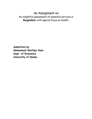 An Assignment on
   An insightful assessment of essential services in
       Bangladesh, with special focus on health.




Submitted by
Mohammad Shafiqul Alam
Dept. of Economics
University of Dhaka.
 