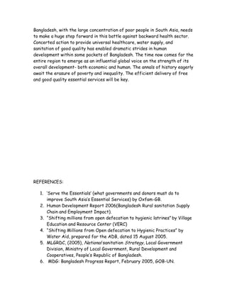 Bangladesh, with the large concentration of poor people in South Asia, needs
to make a huge step forward in this battle against backward health sector.
Concerted action to provide universal healthcare, water supply, and
sanitation of good quality has enabled dramatic strides in human
development within some pockets of Bangladesh. The time now comes for the
entire region to emerge as an influential global voice on the strength of its
overall development- both economic and human. The annals of history eagerly
await the erasure of poverty and inequality. The efficient delivery of free
and good quality essential services will be key.




REFERENCES:

   1. „Serve the Essentials‟ (what governments and donors must do to
      improve South Asia‟s Essential Services) by Oxfam-GB.
   2. Human Development Report 2006(Bangladesh Rural sanitation Supply
      Chain and Employment Impact).
   3. “Shifting millions from open defecation to hygienic latrines” by Village
      Education and Resource Center (VERC)
   4. “Shifting Millions from Open defecation to Hygienic Practices” by
      Water Aid, prepared for the ADB, dated 15 August 2005.
   5. MLGRDC, (2005), National sanitation Strategy, Local Government
      Division, Ministry of Local Government, Rural Development and
      Cooperatives, People‟s Republic of Bangladesh.
   6. MDG: Bangladesh Progress Report, February 2005, GOB-UN.
 