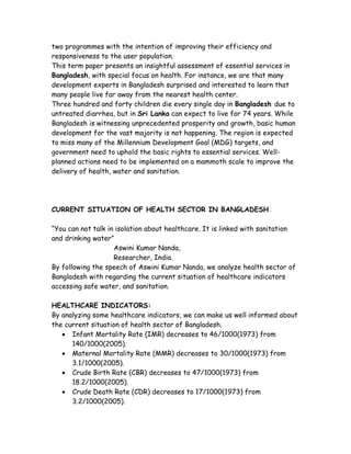 two programmes with the intention of improving their efficiency and
responsiveness to the user population.
This term paper presents an insightful assessment of essential services in
Bangladesh, with special focus on health. For instance, we are that many
development experts in Bangladesh surprised and interested to learn that
many people live far away from the nearest health center.
Three hundred and forty children die every single day in Bangladesh due to
untreated diarrhea, but in Sri Lanka can expect to live for 74 years. While
Bangladesh is witnessing unprecedented prosperity and growth, basic human
development for the vast majority is not happening. The region is expected
to miss many of the Millennium Development Goal (MDG) targets, and
government need to uphold the basic rights to essential services. Well-
planned actions need to be implemented on a mammoth scale to improve the
delivery of health, water and sanitation.




CURRENT SITUATION OF HEALTH SECTOR IN BANGLADESH:

“You can not talk in isolation about healthcare. It is linked with sanitation
and drinking water”
                    Aswini Kumar Nanda,
                    Researcher, India.
By following the speech of Aswini Kumar Nanda, we analyze health sector of
Bangladesh with regarding the current situation of healthcare indicators
accessing safe water, and sanitation.

HEALTHCARE INDICATORS:
By analyzing some healthcare indicators, we can make us well informed about
the current situation of health sector of Bangladesh.
    Infant Mortality Rate (IMR) decreases to 46/1000(1973) from
      140/1000(2005).
    Maternal Mortality Rate (MMR) decreases to 30/1000(1973) from
      3.1/1000(2005).
    Crude Birth Rate (CBR) decreases to 47/1000(1973) from
      18.2/1000(2005).
    Crude Death Rate (CDR) decreases to 17/1000(1973) from
      3.2/1000(2005).
 