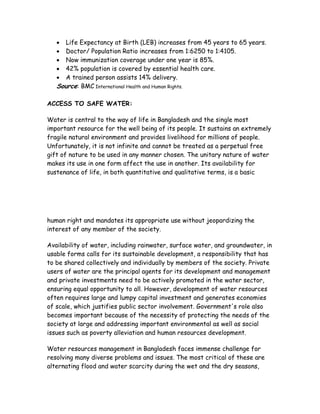   Life Expectancy at Birth (LEB) increases from 45 years to 65 years.
     Doctor/ Population Ratio increases from 1:6250 to 1:4105.
     Now immunization coverage under one year is 85%.
     42% population is covered by essential health care.
     A trained person assists 14% delivery.
   Source: BMC International Health and Human Rights.

ACCESS TO SAFE WATER:

Water is central to the way of life in Bangladesh and the single most
important resource for the well being of its people. It sustains an extremely
fragile natural environment and provides livelihood for millions of people.
Unfortunately, it is not infinite and cannot be treated as a perpetual free
gift of nature to be used in any manner chosen. The unitary nature of water
makes its use in one form affect the use in another. Its availability for
sustenance of life, in both quantitative and qualitative terms, is a basic




human right and mandates its appropriate use without jeopardizing the
interest of any member of the society.

Availability of water, including rainwater, surface water, and groundwater, in
usable forms calls for its sustainable development, a responsibility that has
to be shared collectively and individually by members of the society. Private
users of water are the principal agents for its development and management
and private investments need to be actively promoted in the water sector,
ensuring equal opportunity to all. However, development of water resources
often requires large and lumpy capital investment and generates economies
of scale, which justifies public sector involvement. Government's role also
becomes important because of the necessity of protecting the needs of the
society at large and addressing important environmental as well as social
issues such as poverty alleviation and human resources development.

Water resources management in Bangladesh faces immense challenge for
resolving many diverse problems and issues. The most critical of these are
alternating flood and water scarcity during the wet and the dry seasons,
 