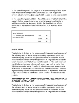 In the case of Bangladesh the target is to increase coverage of safe water
from 99 percent to 100 percent in urban areas and from 76 percent
(arsenic-adjusted estimate) coverage to 96.5 percent in rural areas by 2015.

In the case of Bangladesh, MDG 7 - Target 10 was modified to highlight the
crucial role that access to water and to sanitation play in maintaining a
healthy and productive population. Besides the global indicator of the
proportion of population with sustainable access to an improved water
source.


 Water: Bangladesh

 % Of population using improved drinking   Total   97
 water sources 2000
                                           Urban   99

                                           Rural   97




Situation Analysis:


This indicator is defined as the percentage of the population who use any of
the following types of water supply for drinking: piped water, public tap,
borehole or pump, protected well, protected spring or rainwater. By this
definition nearly 100 percent of the population in Bangladesh has access to
water. However, over the last few years thousands of tube-wells have been
found to be contaminated with naturally occurring arsenic at higher than
WHO-recommended levels. If quality is taken into account, access to safe
water drops to only 72 percent in rural areas. In spite of the fact that this
is good coverage by developing country standards, it implies that 30 million
people remain without access to safe water. Coverage in urban areas is 82
percent.

PROPORTION OF POPULATION WITH SUSTAINABLE ACCESS TO AN
IMPROVED WATER SOURCE:

This indicator is defined as the percentage of the population who use any of
the following types of water supply for drinking: piped water, public tap,
borehole or pump, protected well, protected spring or rainwater. By this
definition nearly 100 percent of the population in Bangladesh has access to
 