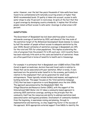 water. However, over the last few years thousands of tube-wells have been
found to be contaminated with naturally occurring arsenic at higher than
WHO-recommended levels. If quality is taken into account, access to safe
water drops to only 72 percent in rural areas. In spite of the fact that this
is good coverage by developing country standards, it implies that 30 million
people remain without access to safe water. Coverage in urban areas is 82
percent.

SANITATION:

The Government of Bangladesh has laid down ambitious plans to achieve
nationwide coverage of sanitation by 2010, well ahead of the time scale of
the sanitation target of the Millennium Development Goals (namely to reduce
by half the number of people without access to adequate sanitation by the
year 2015). Recent estimates of sanitation coverage in Bangladesh are 39%
for the rural and 75% for urban populations. This implies accelerating the
rate of progress from the present 1% to 8% each year. Until recently there
has been relatively little work on the costs and benefits of sanitation; these
are often quantified in terms of benefits to health and in timesavings.



For example it is estimated that in Bangladesh over US$80 million (Taka 500
Cores) is spent on medicines, doctors fees and travel costs in relation to
illness that can be associated with poor sanitation. What is rarely, if ever,
mentioned are the potential wider benefits to the economy, particularly in
relation to the employment that can be generated for small-scale
entrepreneurs. These typically include builders and masons, and suppliers of
building materials. This paper focuses on the Total sanitation Campaign
(TSC) that has been in operation in rural Bangladesh since the late 1990s.
The approach was pioneered by the Bangladeshi NGO, the
Village Education and Resource Center (VERC), with the support of the
International NGO Water Aid. It takes a community based approach to
achieving 100% sanitation coverage, working on the principle that the
community itself has the resources and ability to address sanitation (and
associated water and hygiene) problems. Involvement of community members
from the beginning, in awareness-raising and planning, through to
implementation and monitoring, is a key Supporting factor in the success of
the approach. With appropriate external support from NGOs to identify the
 