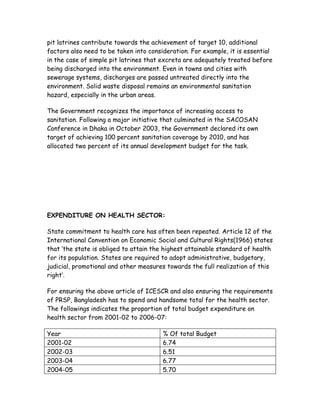 pit latrines contribute towards the achievement of target 10, additional
factors also need to be taken into consideration. For example, it is essential
in the case of simple pit latrines that excreta are adequately treated before
being discharged into the environment. Even in towns and cities with
sewerage systems, discharges are passed untreated directly into the
environment. Solid waste disposal remains an environmental sanitation
hazard, especially in the urban areas.

The Government recognizes the importance of increasing access to
sanitation. Following a major initiative that culminated in the SACOSAN
Conference in Dhaka in October 2003, the Government declared its own
target of achieving 100 percent sanitation coverage by 2010, and has
allocated two percent of its annual development budget for the task.




EXPENDITURE ON HEALTH SECTOR:

State commitment to health care has often been repeated. Article 12 of the
International Convention on Economic Social and Cultural Rights(1966) states
that „the state is obliged to attain the highest attainable standard of health
for its population. States are required to adopt administrative, budgetary,
judicial, promotional and other measures towards the full realization of this
right‟.

For ensuring the above article of ICESCR and also ensuring the requirements
of PRSP, Bangladesh has to spend and handsome total for the health sector.
The followings indicates the proportion of total budget expenditure on
health sector from 2001-02 to 2006-07:

Year                                    % Of total Budget
2001-02                                 6.74
2002-03                                 6.51
2003-04                                 6.77
2004-05                                 5.70
 