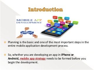  Planning is the basic and one of the most important steps in the
entire mobile application development process.
 So, whether you are developing an app in iPhone or
Android, mobile app strategy needs to be formed before you
begin the development.
 