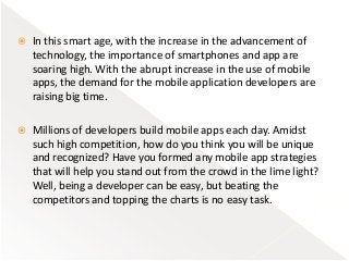 In this smart age, with the increase in the advancement of
technology, the importance of smartphones and app are
soaring high. With the abrupt increase in the use of mobile
apps, the demand for the mobile application developers are
raising big time.
 Millions of developers build mobile apps each day. Amidst
such high competition, how do you think you will be unique
and recognized? Have you formed any mobile app strategies
that will help you stand out from the crowd in the lime light?
Well, being a developer can be easy, but beating the
competitors and topping the charts is no easy task.
 