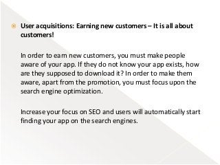  User acquisitions: Earning new customers – It is all about
customers!
In order to earn new customers, you must make people
aware of your app. If they do not know your app exists, how
are they supposed to download it? In order to make them
aware, apart from the promotion, you must focus upon the
search engine optimization.
Increase your focus on SEO and users will automatically start
finding your app on the search engines.
 