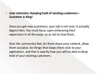  User retention: Keeping hold of existing customers –
Customer is King!
Once you get new customers, your job is not over; it actually
begins then. You must focus upon enhancing their
experience in all the ways, so as not to lose them.
Give the community feel, let them share your content, allow
them socialize; do things that keeps them stick to your
application, and that is exactly how you will be able to keep
hold of your existing customers.
 