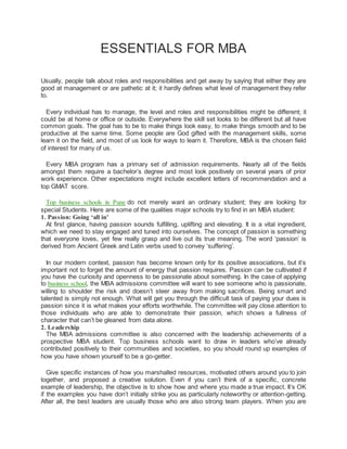 ESSENTIALS FOR MBA
Usually, people talk about roles and responsibilities and get away by saying that either they are
good at management or are pathetic at it; it hardly defines what level of management they refer
to.
Every individual has to manage, the level and roles and responsibilities might be different; it
could be at home or office or outside. Everywhere the skill set looks to be different but all have
common goals. The goal has to be to make things look easy, to make things smooth and to be
productive at the same time. Some people are God gifted with the management skills, some
learn it on the field, and most of us look for ways to learn it. Therefore, MBA is the chosen field
of interest for many of us.
Every MBA program has a primary set of admission requirements. Nearly all of the fields
amongst them require a bachelor’s degree and most look positively on several years of prior
work experience. Other expectations might include excellent letters of recommendation and a
top GMAT score.
Top business schools in Pune do not merely want an ordinary student; they are looking for
special Students. Here are some of the qualities major schools try to find in an MBA student:
1. Passion: Going ‘all in’
At first glance, having passion sounds fulfilling, uplifting and elevating. It is a vital ingredient,
which we need to stay engaged and tuned into ourselves. The concept of passion is something
that everyone loves, yet few really grasp and live out its true meaning. The word ‘passion’ is
derived from Ancient Greek and Latin verbs used to convey ‘suffering’.
In our modern context, passion has become known only for its positive associations, but it’s
important not to forget the amount of energy that passion requires. Passion can be cultivated if
you have the curiosity and openness to be passionate about something. In the case of applying
to business school, the MBA admissions committee will want to see someone who is passionate,
willing to shoulder the risk and doesn’t steer away from making sacrifices. Being smart and
talented is simply not enough. What will get you through the difficult task of paying your dues is
passion since it is what makes your efforts worthwhile. The committee will pay close attention to
those individuals who are able to demonstrate their passion, which shows a fullness of
character that can’t be gleaned from data alone.
2. Leadership
The MBA admissions committee is also concerned with the leadership achievements of a
prospective MBA student. Top business schools want to draw in leaders who’ve already
contributed positively to their communities and societies, so you should round up examples of
how you have shown yourself to be a go-getter.
Give specific instances of how you marshalled resources, motivated others around you to join
together, and proposed a creative solution. Even if you can’t think of a specific, concrete
example of leadership, the objective is to show how and where you made a true impact. It’s OK
if the examples you have don’t initially strike you as particularly noteworthy or attention-getting.
After all, the best leaders are usually those who are also strong team players. When you are
 