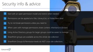 Security info & advice
Start with an open permission model and restrict when needed
Permissions can be applied at a Site, Library/List, or Folder/Item level
Try to not break permissions unless you need to
When users with manage permissions share content, inheritance is broken
Using Active Directory groups for larger groups could be easier to manage
SharePoint groups are available across the whole site collection
SharePoint Groups & Permission levels do NOT cross site collections
 