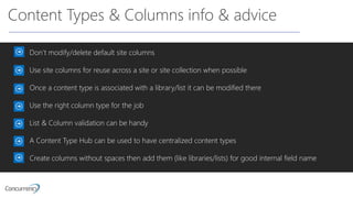Content Types & Columns info & advice
Don’t modify/delete default site columns
Use site columns for reuse across a site or site collection when possible
Once a content type is associated with a library/list it can be modified there
Use the right column type for the job
List & Column validation can be handy
A Content Type Hub can be used to have centralized content types
Create columns without spaces then add them (like libraries/lists) for good internal field name
 
