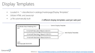 Display Templates
• Located in: “~sitecollection/+catalogs/masterpage/Display Templates”
• Utilizes HTML and Javascript
• .js file automatically built
2 different display templates used per web part
Reference - https://cann0nf0dder.wordpress.com/2013/02/20/content-search-webpart-and-display-templates
 