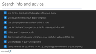 Search info and advice
Use Content Search Web Parts in place of Content Query
Don’t customize the default display templates
Lots of display templates available online to start
Use the “Refinable” managed properties for mapping in Office 365
Utilize search for people results
Search results will not appear until after a crawl (really fun waiting in Office 365)
Don’t hardcode in query when possible
Query variables are your friend -> ex… {QueryString.parametername} or {User.property}
 