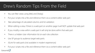 Drew’s Random Tips From the Field
• You can filter views using [Me] and [Today]
• Put your scripts into a file and reference them via a content editor web part
• Take advantage of calculated columns and list validation
• When editing a view, if there is a web part on another page it will NOT update that web part
• If you modify a view within a web part it will only be done within that web part
• There is a hidden User information list on each site collection
• Use SP groups to audience target web parts
• JSLink for web parts (not available in modern experiences)
• Put your scripts into a file and reference them via a content editor web part
 