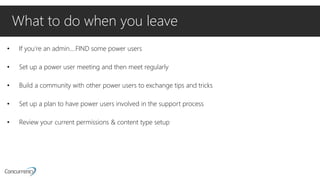 What to do when you leave
• If you’re an admin….FIND some power users
• Set up a power user meeting and then meet regularly
• Build a community with other power users to exchange tips and tricks
• Set up a plan to have power users involved in the support process
• Review your current permissions & content type setup
 