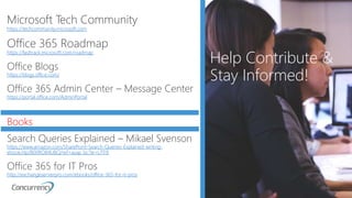 • xxxx
Help Contribute &
Stay Informed!
Microsoft Tech Community
https://techcommunity.microsoft.com
Office 365 Roadmap
https://fasttrack.microsoft.com/roadmap
Office Blogs
https://blogs.office.com/
Office 365 Admin Center – Message Center
https://portal.office.com/AdminPortal
Books
Search Queries Explained – Mikael Svenson
https://www.amazon.com/SharePoint-Search-Queries-Explained-writing-
ebook/dp/B00RO84UBQ/ref=asap_bc?ie=UTF8
Office 365 for IT Pros
http://exchangeserverpro.com/ebooks/office-365-for-it-pros
 