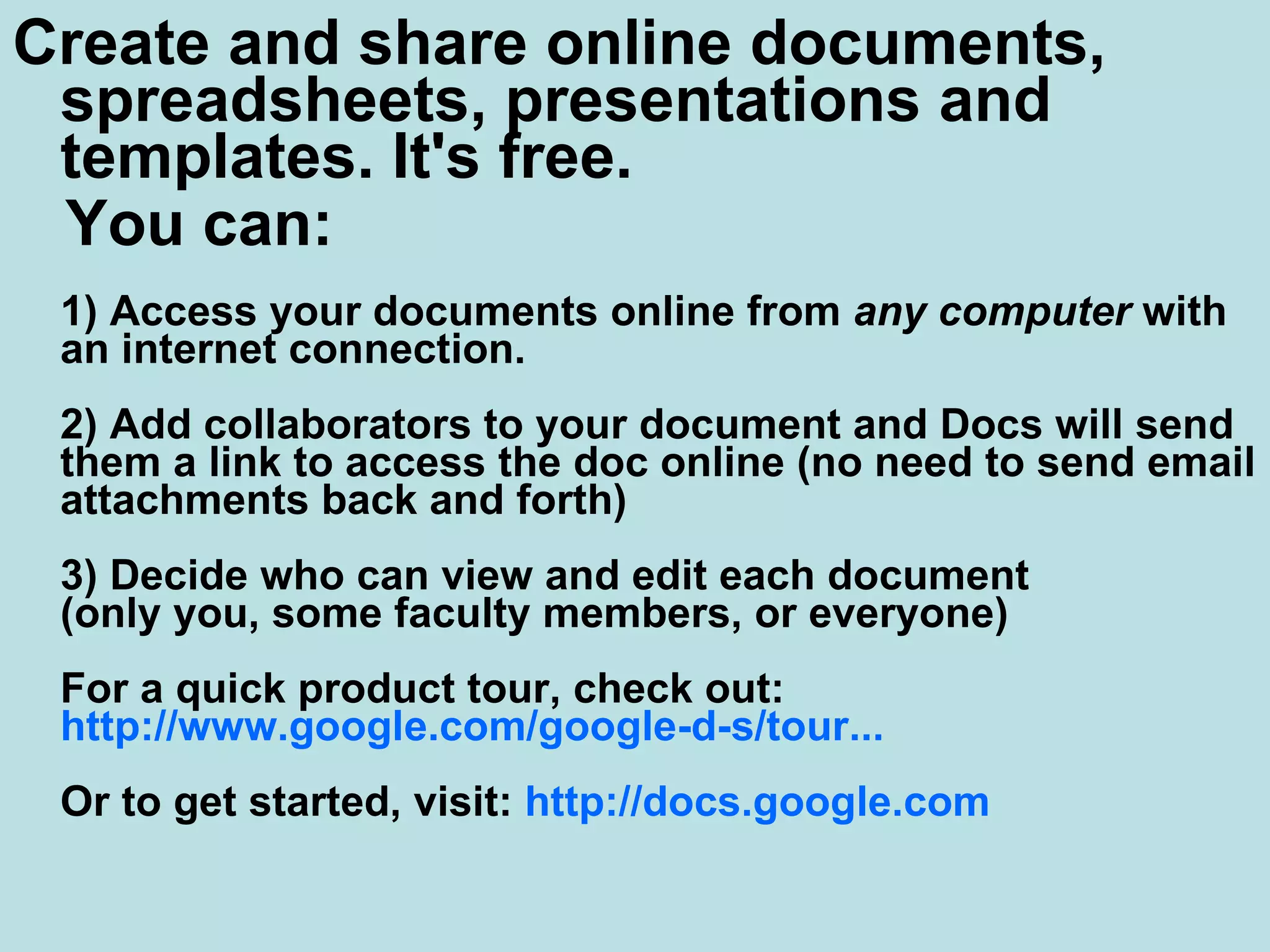 Create and share online documents, spreadsheets, presentations and templates. It's free.  You can: 1) Access your documents online from  any computer  with an internet connection. 2) Add collaborators to your document and Docs will send them a link to access the doc online (no need to send email attachments back and forth) 3) Decide who can view and edit each document  (only you, some faculty members, or everyone) For a quick product tour, check out:  http://www.google.com/google-d-s/tour ... Or to get started, visit:  http:// docs.google.com   