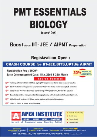 Stable & Best Faculty
Best System
Proven Result
Ultimate Care
Near Jaipuriya Mall
CRASH COURSE for IIT-JEE,BITS,UPTU& AIPMT
Tips + Tricks + Time management
Training of more than 240 hrs. by highly experienced and best in class faculty.
Study material having concise chapterwise theory for clarity on key concepts & formulae.
Specialized Practice Booklets containing 3000 problems, forms the Course.
Expert's tips on time management and strategic planning will help students to focus and plan well.
10 full length tests on IIT‐Main pattern along with detail discussion.
Course Features
discount on
registration
till 10th March
30%
PMT ESSENTIALS
BIOLOGY
(class12th)
Registration Fee : 2000/-
Registration Open :
Batch Commencement Data : 15th, 22nd & 29th March
Boost your IIT-JEE / AIPMT Preparation
 