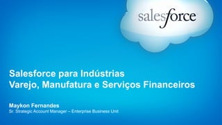 Salesforce para Indústrias 
Varejo, Manufatura e Serviços Financeiros 
Maykon Fernandes 
Sr. Strategic Account Manager – Enterprise Business Unit 
 