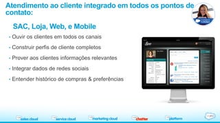 Atendimento ao cliente integrado em todos os pontos de 
contato: 
SAC, Loja, Web, e Mobile 
• Ouvir os clientes em todos os canais 
• Construir perfis de cliente completos 
• Prover aos clientes informações relevantes 
• Integrar dados de redes sociais 
• Entender histórico de compras & preferências 
 