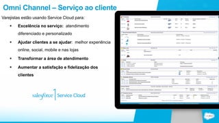 Omni Channel – Serviço ao cliente 
Varejistas estão usando Service Cloud para: 
§ Excelência no serviço: atendimento 
diferenciado e personalizado 
§ Ajudar clientes a se ajudar: melhor experiência 
online, social, mobile e nas lojas 
§ Transformar a área de atendimento 
§ Aumentar a satisfação e fidelização dos 
clientes 
 