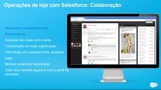 Operações de loja com Salesforce: Colaboração 
Aumente a capacidade dos 
funcionários 
Conexão das lojas com a sede 
Colaboração em toda organização 
Informação em qualquer hora, qualquer 
lugar 
Motivar, incentivar reconhecer 
Criar uma intranet segura e com o perfil da 
empresa 
 