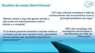 Desafios do varejo Omni-Channel 
*2012 Forbes secret shopper study of 10,000 companies 
“47% dos clientes ressaltam a falta de 
conhecimento dos funcionários como o 
principal problema nas lojas.” 
“85% dos varejistas não 
conseguem personalizar o 
atendimento por falta de 
informação.” 
“Muitas visitas à loja não geram vendas e 
não criam um relacionamento entre o 
cliente e o varejista.” 
“E se fosse possível conectar o mundo online e 
o mundo real de uma maneira única, garantindo 
ao seu cliente uma verdadeira experiência 
omni-channel?” 
 
