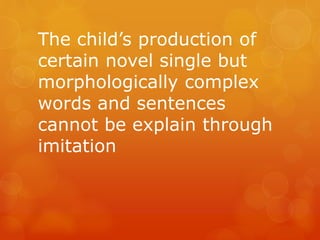The child’s production of
certain novel single but
morphologically complex
words and sentences
cannot be explain through
imitation

 