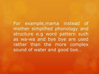 For example,mama instead of
mother simplified phonology and
structure e.g word pattern such
as wa-wa and bye bye are used
rather than the more complex
sound of water and good bye..

 
