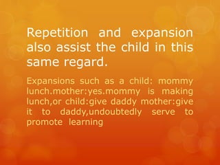 Repetition and expansion
also assist the child in this
same regard.
Expansions such as a child: mommy
lunch.mother:yes.mommy is making
lunch,or child:give daddy mother:give
it to daddy,undoubtedly serve to
promote learning

 