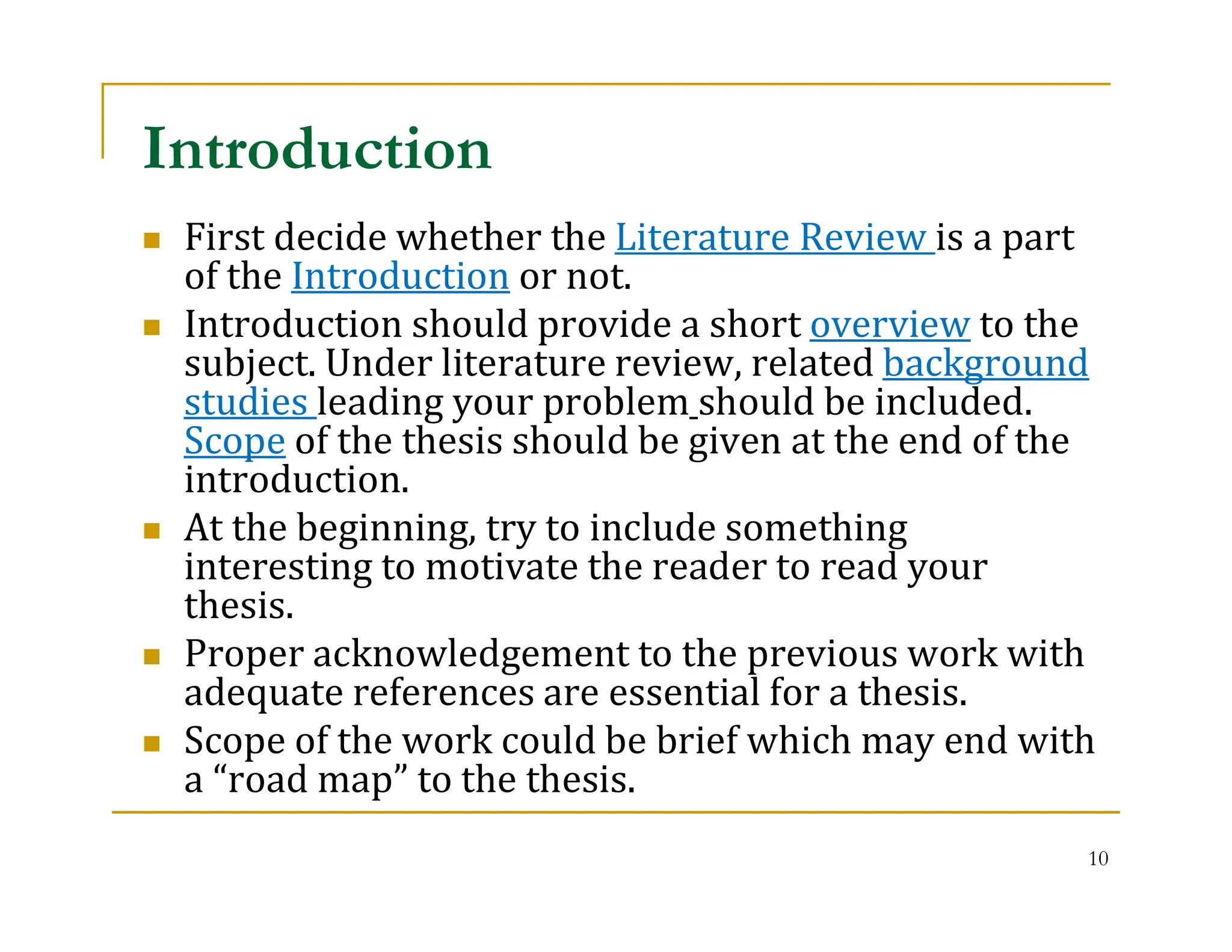10
 First decide whether the Literature Review is a part
of the Introduction or not.
 Introduction should provide a short overview to the
subject. Under literature review, related background
studies leading your problem should be included.
Scope of the thesis should be given at the end of the
introduction.
 At the beginning, try to include something
interesting to motivate the reader to read your
thesis.
 Proper acknowledgement to the previous work with
adequate references are essential for a thesis.
 Scope of the work could be brief which may end with
a “road map” to the thesis.
Introduction
 